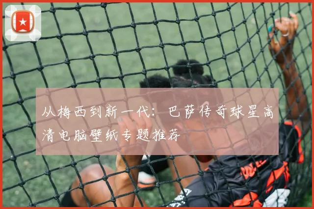 从梅西到新一代：巴萨传奇球星高清电脑壁纸专题推荐