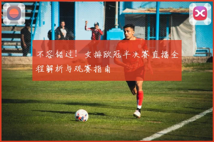 不容错过！女排欧冠半决赛直播全程解析与观赛指南