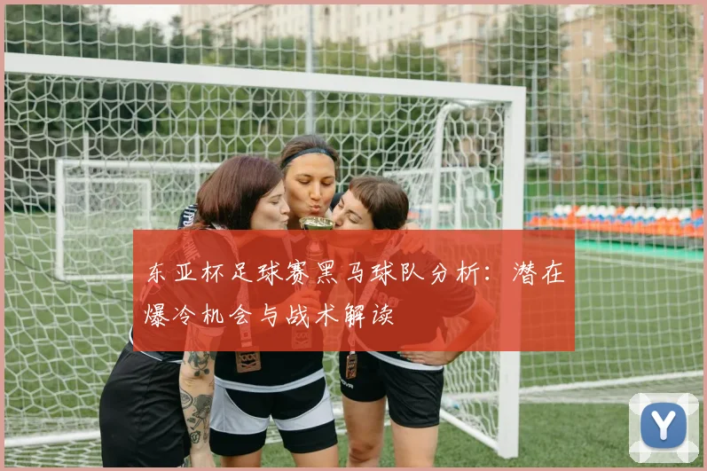 东亚杯足球赛黑马球队分析：潜在爆冷机会与战术解读