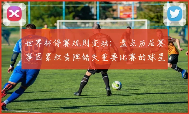 世界杯停赛规则变动：盘点历届赛事因累积黄牌错失重要比赛的球星