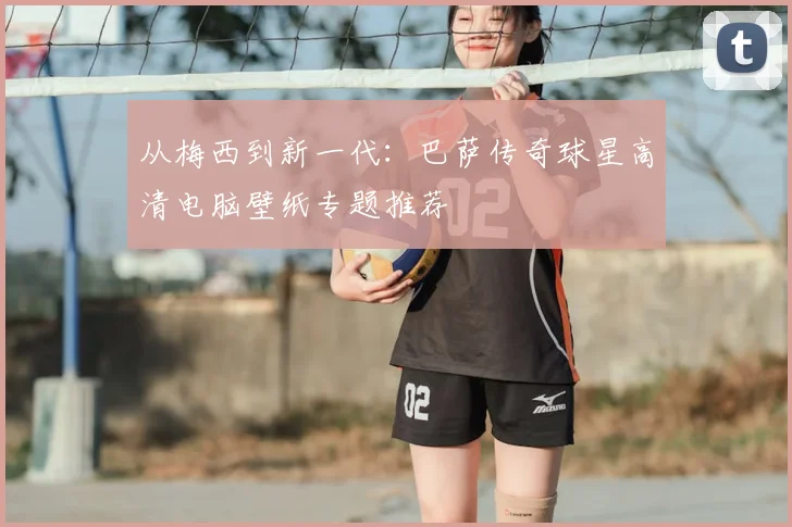 从梅西到新一代：巴萨传奇球星高清电脑壁纸专题推荐